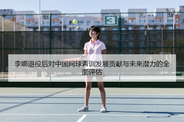 李娜退役后对中国网球青训发展贡献与未来潜力的全面评估